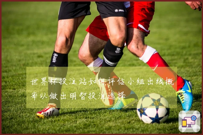 世界杯投注站如何评估小组出线概率以做出明智投注选择